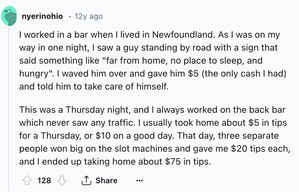 screenshot - nyerinohio 12y ago . I worked in a bar when I lived in Newfoundland. As I was on my way in one night, I saw a guy standing by road with a sign that said something "far from home, no place to sleep, and hungry". I waved him over and gave him $